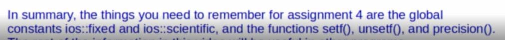 In summary, the things you need to remember for assignment 4 are the global
constants ios:fixed and ios:scientific, and the functions setf(), unsetf(), and precision().
