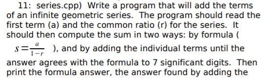 11: series.cpp) Write a program that will add the terms
of an infinite geometric series. The program should read the
first term (a) and the common ratio (r) for the series. It
should then compute the sum in two ways: by formula (
s= ), and by adding the individual terms until the
answer agrees with the formula to 7 significant digits. Then
print the formula answer, the answer found by adding the
