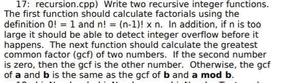 17: recursion.cpp) Write two recursive integer functions.
The first function should calculate factorials using the
definition 0! = 1 and n! = (n-1)! x n. In addition, if n is too
large it should be able to detect integer overflow before it
happens. The next function should calculate the greatest
common factor (gcf) of two numbers. If the second number
is zero, then the gcf is the other number. Otherwise, the gcf
of a and b is the same as the gcf of b and a mod b.
