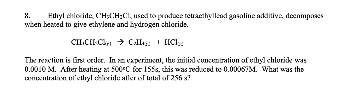 8.
Ethyl chloride, CH;CH2CI, used to produce tetraethyllead gasoline additive, decomposes
when heated to give ethylene and hydrogen chloride.
CH3CH2Clg) → C2H4«g) + HCl(g)
The reaction is first order. In an experiment, the initial concentration of ethyl chloride was
0.0010 M. After heating at 500°C for 155s, this was reduced to 0.00067M. What was the
concentration of ethyl chloride after of total of 256 s?
