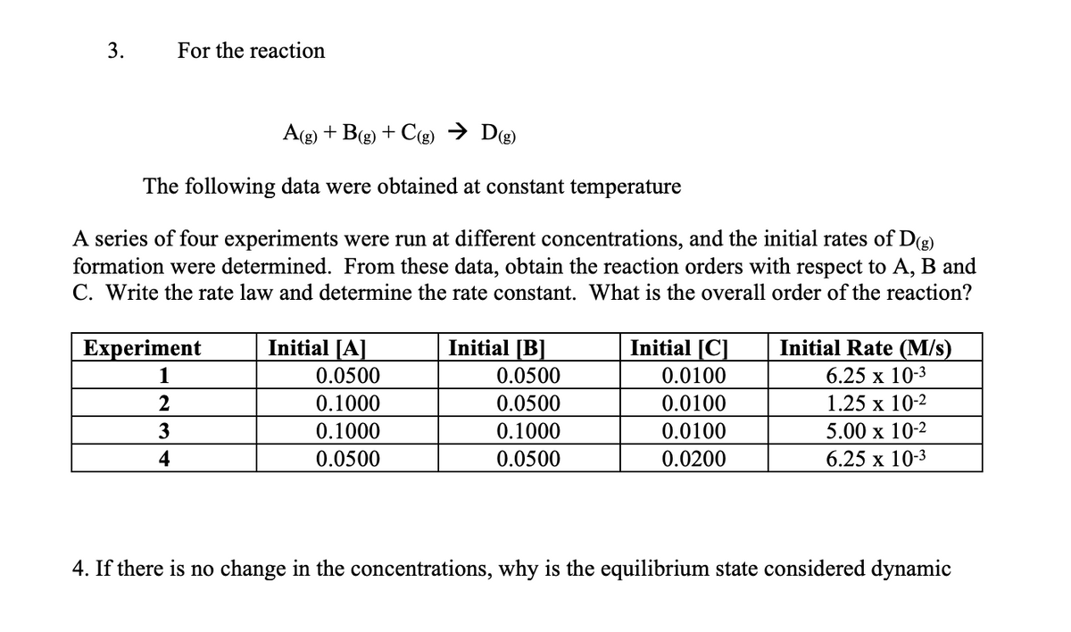 3.
For the reaction
A(g) + B(g) + C(g) → Dg)
The following data were obtained at constant temperature
A series of four experiments were run at different concentrations, and the initial rates of D(g)
formation were determined. From these data, obtain the reaction orders with respect to A, B and
C. Write the rate law and determine the rate constant. What is the overall order of the reaction?
Experiment
Initial [A]
Initial [B]
Initial [C]
Initial Rate (M/s)
1
0.0500
0.0500
0.0100
6.25 х 10-3
0.1000
0.0500
0.0100
1.25 х 10-2
3
0.1000
0.1000
0.0100
5.00 x 10-2
4
0.0500
0.0500
0.0200
6.25 х 10-3
4. If there is no change in the concentrations, why is the equilibrium state considered dynamic
