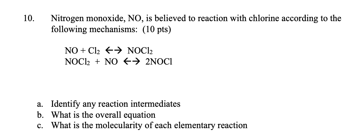 10.
Nitrogen monoxide, NO, is believed to reaction with chlorine according to the
following mechanisms: (10 pts)
NO + Cl2 +→→ NOCl2
NOC12 + NO +→ 2NOC1
a. Identify any reaction intermediates
b. What is the overall equation
c. What is the molecularity of each elementary reaction
