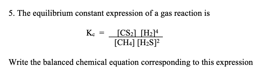 5. The equilibrium constant expression of a gas reaction is
[CS2] [H2]* _
[CH4] [H2S]?
K.
Write the balanced chemical equation corresponding to this expression
