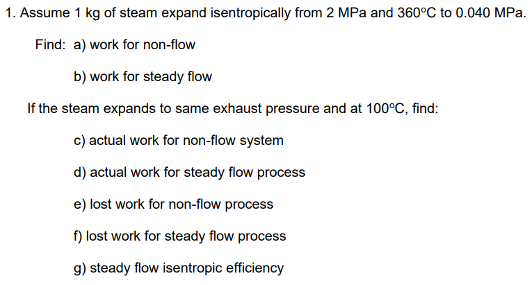 1. Assume 1 kg of steam expand isentropically from 2 MPa and 360°C to 0.040 MPa.
Find: a) work for non-flow
b) work for steady flow
If the steam expands to same exhaust pressure and at 100°C, find:
c) actual work for non-flow system
d) actual work for steady flow process
e) lost work for non-flow process
f) lost work for steady flow process
g) steady flow isentropic efficiency