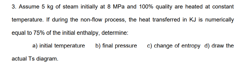 3. Assume 5 kg of steam initially at 8 MPa and 100% quality are heated at constant
temperature. If during the non-flow process, the heat transferred in KJ is numerically
equal to 75% of the initial enthalpy, determine:
a) initial temperature b) final pressure c) change of entropy d) draw the
actual Ts diagram.