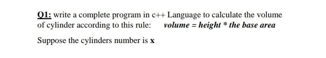 Q1: write a complete program in c++ Language to calculate the volume
of cylinder according to this rule:
volume = height * the base area
%3D
Suppose the cylinders number is x
