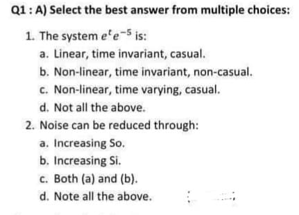 Q1: A) Select the best answer from multiple choices:
1. The system e'e-5 is:
a. Linear, time invariant, casual.
b. Non-linear, time invariant, non-casual.
c. Non-linear, time varying, casual.
d. Not all the above.
2. Noise can be reduced through:
a. Increasing So.
b. Increasing Si.
c. Both (a) and (b).
d. Note all the above.
