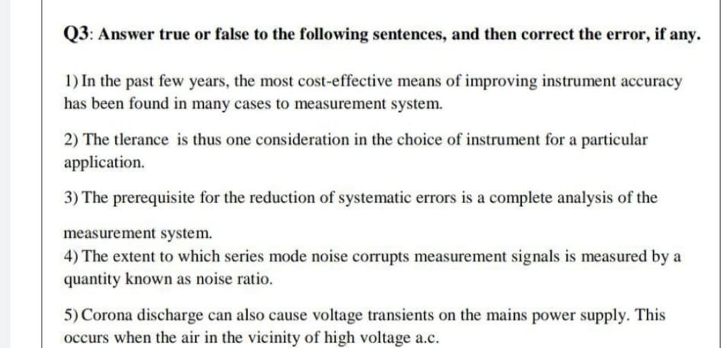 Q3: Answer true or false to the following sentences, and then correct the error, if any.
1) In the past few years, the most cost-effective means of improving instrument accuracy
has been found in many cases to measurement system.
2) The tlerance is thus one consideration in the choice of instrument for a particular
application.
3) The prerequisite for the reduction of systematic errors is a complete analysis of the
measurement system.
4) The extent to which series mode noise corrupts measurement signals is measured by a
quantity known as noise ratio.
5) Corona discharge can also cause voltage transients on the mains power supply. This
occurs when the air in the vicinity of high voltage a.c.
