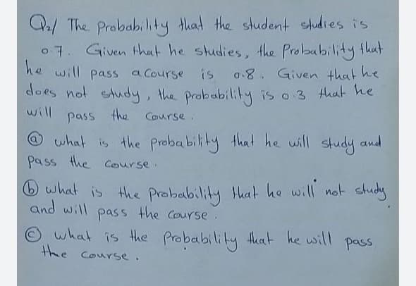Q/ The Probability that the student studies is
o 7. Given that he studies, the Probability fhut
he will pass a Course is o8. Given that he
dloes not etudy, the probability is o 3 that he
will
pass the Course.
@ what is the Probability that he will study and
pass the course.
O what is the Probability that he will not study
and will pass the Course.
O what is the Probability tkat he will
the Course.
pass
