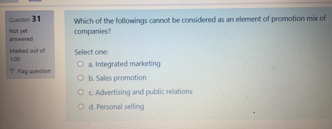 Which of the followings cannot be considered as an element of promotion mix of
companies?
Question 31
Not yet
answered
Marked out of
Select one:
1.00
O a. Integrated marketing
P Flag question
O b. Sales promotion
O c. Advertising and public relations
O d. Personal selling

