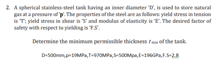 2. A spherical stainless-steel tank having an inner diameter 'D', is used to store natural
gas at a pressure of 'p'. The properties of the steel are as follows: yield stress in tension
is "T'; yield stress in shear is 'S' and modulus of elasticity is 'E'. The desired factor of
safety with respect to yielding is F.S'.
Determine the minimum permissible thickness tmin Of the tank.
D=500mm, p=19MPA,T=970MPA,S=500Mpa,E=196GPA,F.S=2.8
ww.
