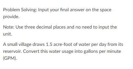 Problem Solving: Input your final answer on the space
provide.
Note: Use three decimal places and no need to input the
unit.
A small village draws 1.5 acre-foot of water per day from its
reservoir. Convert this water usage into gallons per minute
(GPM).
