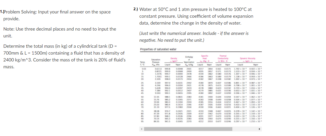 2.) Water at 50°C and 1 atm pressure is heated to 100°C at
1.Problem Solving: Input your final answer on the space
constant pressure. Using coefficient of volume expansion
provide.
data, determine the change in the density of water.
Note: Use three decimal places and no need to input the
(Just write the numerical answer. Include - if the answer is
unit.
negative. No need to put the unit.)
Determine the total mass (in kg) of a cylindrical tank (D =
Properties of saturated water
700mm & L = 1500m) containing a fluid that has a density of
Specific
Themal
Conductivity
Enthalpy
Density
Heat
Dynamic Viscosity
2400 kg/m^3. Consider the mass of the tank is 20% of fluid's
Saturation
Temp
Pressure
Vaporization
K
Liquid
Vapor
Liquid Vapor
Liquid Vapor
Liquid
Vapor
mass.
1854 0.561 0.0171 1.792 x 10 0.922 x 10
1857 a571 00173 1.519 x 10 0.934 x 10
1862 0580 0.0176 1.307 x 10 0.946 x 10
1.138 x 10 0.959 x 10
0.598 0.0182 1.002 x 10 0.973 x 10
0.607 0.0186 0.891 x 10 0.987 x 10
1875 0.615 0.0189 0.798 x 10 1.001 x 10
1880 0.623 0.0192 0.720 x 10 1.016 x 10
1885 0631 a.0196 0.653 x 10 1.001 x 10
1892 0.637 0.0200 0.596 x 10 1.046 x 10
01
0.6113 9998
O8721 999
1.2276 999.7
0.0048 2501
2490
0.0068
4217
4205
4194
10
0.0094
2478
15
20
1.7051 999.1
2339
998.0
0.0128
0.0173
246
2454
4186
4182
1863 0.58 00179
1867
2442
1870
25
30
35
40
45
3.169
4.246
997.0
996.0
5.628
7384
9.593
0.0231
0.0304
0.0397
0.0512
0.0655
2431
2419
2407
2395
4180
4178
4178
4179
4180
994.0
992.1
990.1
4181
1900
1908 0.649 0.0208 0.504 x 10 1.077 x 10
1916 0.654 0.0212 0.467 x 10 1.093 x 10
1926 0.659 0.0216 0.433 x 10 1.110 x 10
1936 0.663 0.0221 0.404 x 10 1.126 x 10
50
12.35
988.1
0.0831
2383
0.644 0.0204
0.547 x 10 1.062 x 10
55
15.76
19.94
25.00
31.19
9852
983.3
980.4
977.5
0.1045
0.1304
2371
2359
2346
2334
4183
60
65
70
0.1614
0.1983
4185
4187
4190
1.142x 10
1962 0670 0.0230 0.355 x 10 1.159 x 10
0673 0.0235 0.333 x 10 1.176 x 10
1993 0675 0.0240 0.31s x 10 1.193 x 10
0.667 0.0225 0.378x 10 0
75
80
38.58
47.39
974.7
9718
02421
2321
2309
4193
4197
4201
4206
1948
0.2935
0.3536 2296
0.4235 2283
0.5045 2270
85
5783
968.1
1977
90
70.14
9653
95
84.55
961.5
4212
2010 067 0.0246 0.297x 10
1.210 x 10
