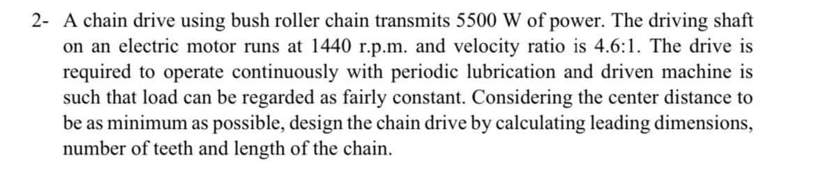 2- A chain drive using bush roller chain transmits 5500 W of power. The driving shaft
on an electric motor runs at 1440 r.p.m. and velocity ratio is 4.6:1. The drive is
required to operate continuously with periodic lubrication and driven machine is
such that load can be regarded as fairly constant. Considering the center distance to
be as minimum as possible, design the chain drive by calculating leading dimensions,
number of teeth and length of the chain.
