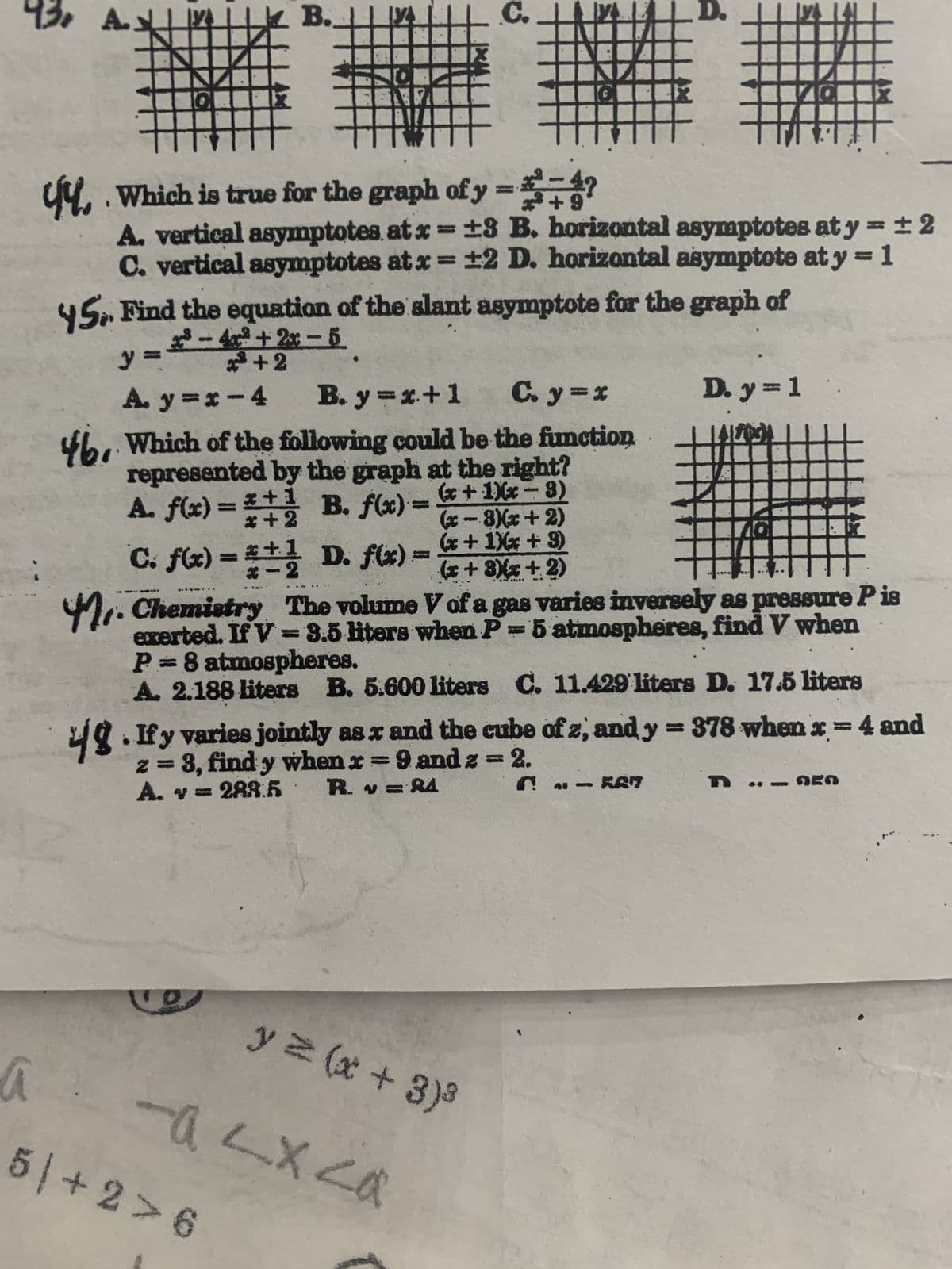 C
H
4. Which is true for the graph of y=+?
*+9
A. vertical asymptotes at x = ±8 B. horizontal asymptotes at y = ±2
C. vertical asymptotes at x = ±2 D. horizontal asymptote at y = 1
45. Find the equation of the slant asymptote for the graph of
3-4x²+2x-5
²+2
y=
A. y=x-4
B. y=x+1 C. y=x
46. Which of the following could be the function.
represented by the graph at the right?
A. f(x) =*+1 B. f(x) = (x+1)x-8)
(x-3)(x+2)
(x+1)x+3)
*+1
x-2
C. f(x) = 1 D. f(x)
(x+3)(x + 2)
THI
on than
M. Chemistry The volume V of a gas varies inversely as pressure P is
exerted. If V = 3.5 liters when P = 5 atmospheres, find V when
P=8 atmospheres.
A. 2.188 liters B. 5.600 liters C. 11.429 liters D. 17.5 liters
D. y = 1
4.If y varies jointly as x and the cube of z, and y = 378 when x = 4 and
z = 3, find y when x=9 and 2 = 2.
A. v = 288.5
R. v=84
6-567
y = (x+3)³
X
a -a <x<a
5+2>6