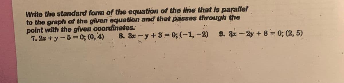 Write the standard form of the equation of the line that is parallel
to the graph of the given equation and that passes through the
point with the given coordinates.
7. 2x+y - 5 = 0; (0,4) 8. 3x-y + 8 = 0; (-1, -2) 9. 3x-2y + 8 = 0; (2,5)