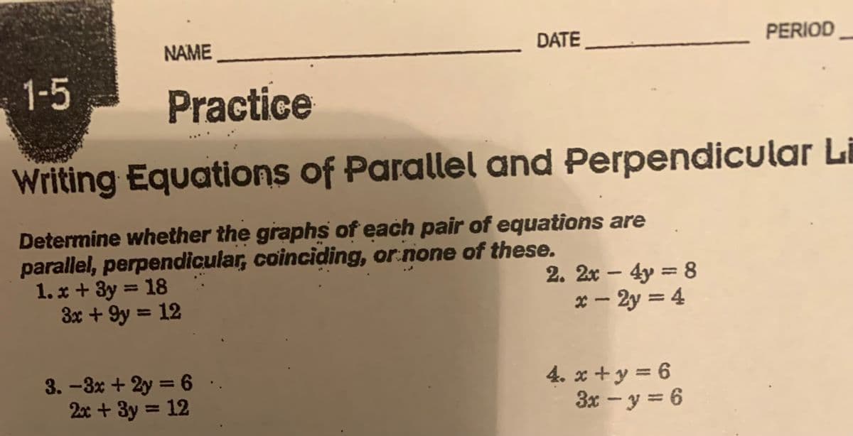 1-5
NAME
DATE
3.-3x + 2y =6
2x + 3y = 12
Practice
Writing Equations of Parallel and Perpendicular Li
Determine whether the graphs of each pair of equations are
parallel, perpendicular, coinciding, or none of these.
1.x + 3y = 18
3x +9y = 12
2. 2x - 4y = 8
x-2y = 4
PERIOD
4. x+y=6
3x - y = 6