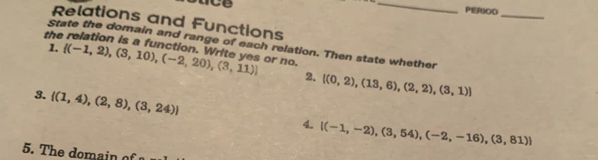 Relations and Functions
State the domain and range of each relation. Then state whether
the relation is a function. Write yes or no.
1. (-1, 2), (3, 10), (-2, 20), (3, 11))
2. ((0, 2), (13, 6), (2, 2), (3, 1))
3. {(1, 4), (2, 8), (3, 24))
5. The domain of
PERIOD
4. ((-1, -2), (3, 54), (-2,-16), (3, 81))
