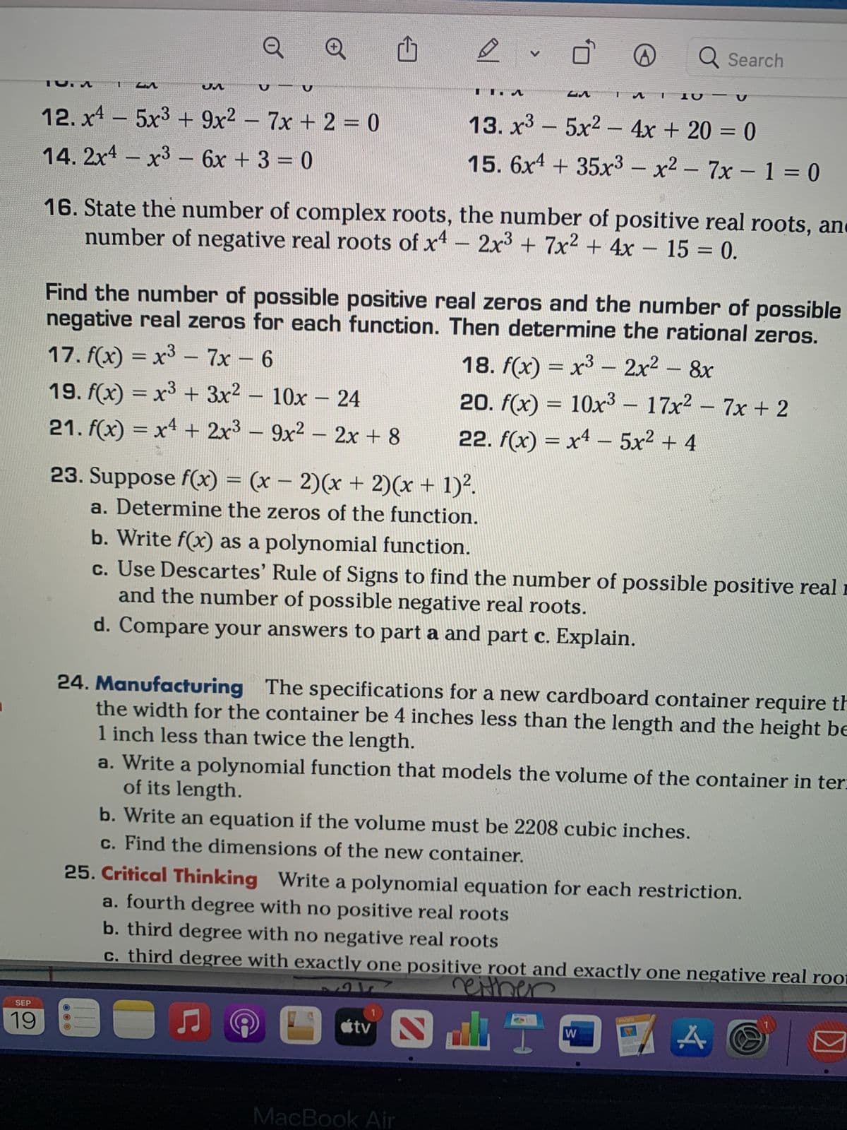 SEP
19
TU. M
JA
12. x4 - 5x³ + 9x² - 7x + 2 = 0
14. 2x4 - x³ - 6x + 3 = 0
Q
Q
23. Suppose f(x) = (x - 2)(x + 2)(x + 1)².
a. Determine the zeros of the function.
16. State the number of complex roots, the number of positive real roots, an
-
number of negative real roots of x4 - 2x³ + 7x² + 4x 15 = 0.
E
Find the number of possible positive real zeros and the number of possible
negative real zeros for each function. Then determine the rational zeros.
17. f(x) = x³ - 7x - 6
18. f(x) = x³ - 2x² - 8x
-
19. f(x) = x³ + 3x² - 10x - 24
21. f(x) = x² + 2x³ - 9x² - 2x + 8
-
20. f(x) = 10x³ − 17x² − 7x + 2
22. f(x) = x² - 5x² + 4
●
D
b. Write f(x) as a polynomial function.
c. Use Descartes' Rule of Signs to find the number of possible positive real
and the number of possible negative real roots.
d. Compare your answers to part a and part c. Explain.
♫
24. Manufacturing The specifications for a new cardboard container require th
the width for the container be 4 inches less than the length and the height be
1 inch less than twice the length.
C
a. Write a polynomial function that models the volume of the container in ter:
of its length.
b. Write an equation if the volume must be 2208 cubic inches.
c. Find the dimensions of the new container.
0
A
13. x³5x² - 4x + 20 = 0
15. 6x4 + 35x3 - x² - 7x-1=0
25. Critical Thinking Write a polynomial equation for each restriction.
a. fourth degree with no positive real roots
b. third degree with no negative real roots
c. third degree with exactly one positive root and exactly one negative real root
reither
لف
Q Search
10
átv
MacBook Air
W
D
A