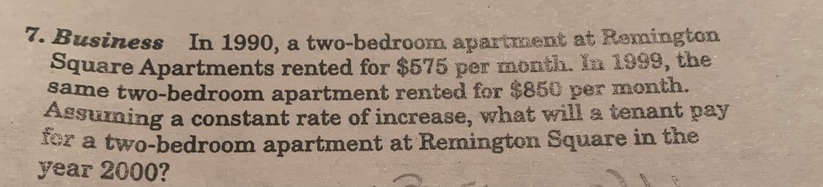 7. Business In 1990, a two-bedroom apartment at Remington
Square Apartments rented for $575 per month. In 1999, the
same two-bedroom apartment rented for $850 per month.
Assurning a constant rate of increase, what will a tenant pay
for a two-bedroom apartment at Remington Square in the
year 2000?