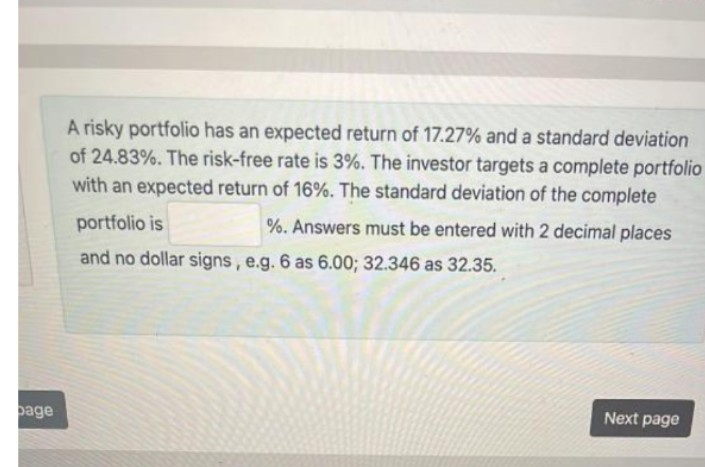 A risky portfolio has an expected return of 17.27% and a standard deviation
of 24.83%. The risk-free rate is 3%. The investor targets a complete portfolio
with an expected return of 16%. The standard deviation of the complete
portfolio is
%. Answers must be entered with 2 decimal places
and no dollar signs, e.g. 6 as 6.00; 32.346 as 32.35.
page
Next page
