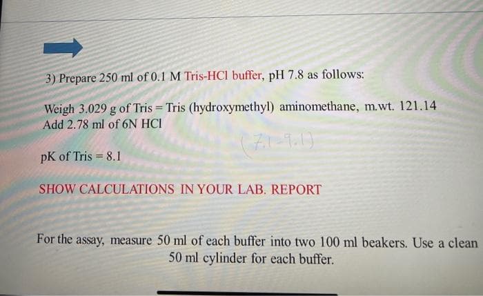 3) Prepare 250 ml of 0.1 M Tris-HCI buffer, pH 7.8 as follows:
Weigh 3.029 g of Tris = Tris (hydroxymethyl) aminomethane, m.wt. 121.14
Add 2.78 ml of 6N HCI
pK of Tris = 8.1
SHOW CALCULATIONS IN YOUR LAB. REPORT
For the assay, measure 50 ml of each buffer into two 100 ml beakers. Use a clean
50 ml cylinder for each buffer.
