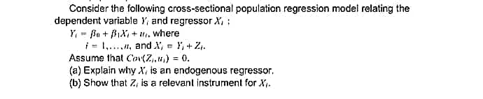 Consider the following cross-sectional population regression model relating the
dependent variable Y, and regressor X,:
Y, = Ba + BIX, + tti, where
i = 1., and X, = Y, + Z.
Assume that Cov(Z,u,) = 0.
(a) Explain why X, is an endogenous regressor.
(b) Show that Z; is a relevant instrument for X.
