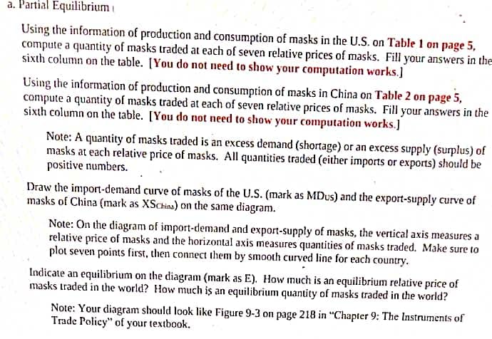 a. Partial Equilibrium i
Using the information of production and consumption of masks in the U.S. on Table 1 on page 5,
compute a quantity of masks traded at each of seven relative prices of masks. Fill your answers in the
sixth column on the table. [You do not need to show your computation works.]
Using the information of production and consumption of masks in China on Table 2 on page 5,
compute a quantity of masks traded at each of seven relative prices of masks. Fill your answers in the
sixth column on the table. [You do not need to show your computation works.]
Note: A quantity of masks traded is an excess demand (shortage) or an excess supply (surplus) of
masks at each relative price of masks. All quantities traded (either imports or exports) should be
positive numbers.
Draw the import-demand curve of masks of the U.S. (mark as MDus) and the export-supply curve of
masks of China (mark as XSChias) on the same diagram.
Note: On the diagram of import-demand and export-supply of masks, the vertical axis measures a
relative price of masks and the horizontal axis measures quantities of masks traded. Make sure to
plot seven points first, then connect them by smooth curved line for each country.
Indicate an equilibrium on the diagram (mark as E). How much is an equilibrium relative price of
masks traded in the world? How much iş an equilibrium quantity of masks traded in the world?
Note: Your diagram should look like Figure 9-3 on page 218 in "Chapter 9: The Instruments of
Trade Policy" of your textbook.
