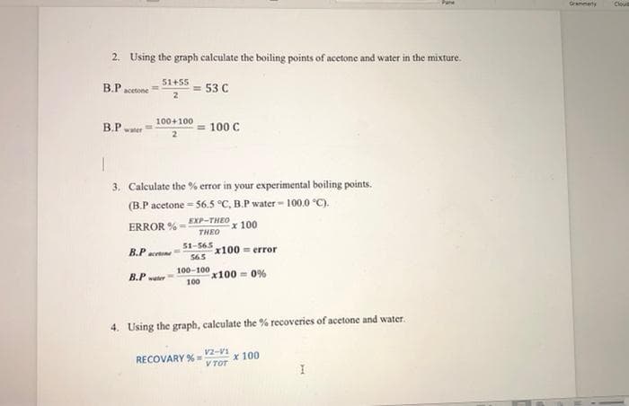 Grammerty
Clou
2. Using the graph calculate the boiling points of acetone and water in the mixture.
51+55
B.P acetone
= 53 C
100+100
B.P waer
100 C
3. Calculate the % error in your experimental boiling points.
(B.P acetone = 56.5 °C, B.P water - 100.0 °C).
EXP-THEO
ERROR % =
x 100
THEO
51-565
x100 error
565
В.Р
acetone
100-100
x100 = 0%
100
B.P ter
4. Using the graph, calculate the % recoveries of acetone and water.
V2-V1
x 100
V TOT
RECOVARY % =
