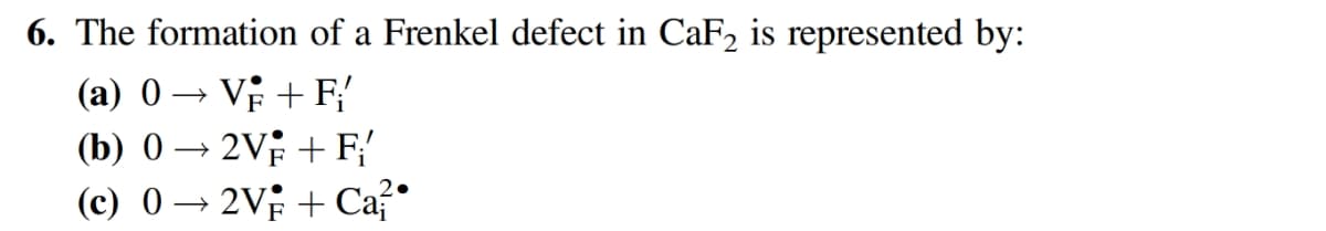 6. The formation of a Frenkel defect in CaF2 is represented by:
(a) 0 → V + F{
(b) 0 → 2V; + F{
(c) 0 → 2V + Ca?
