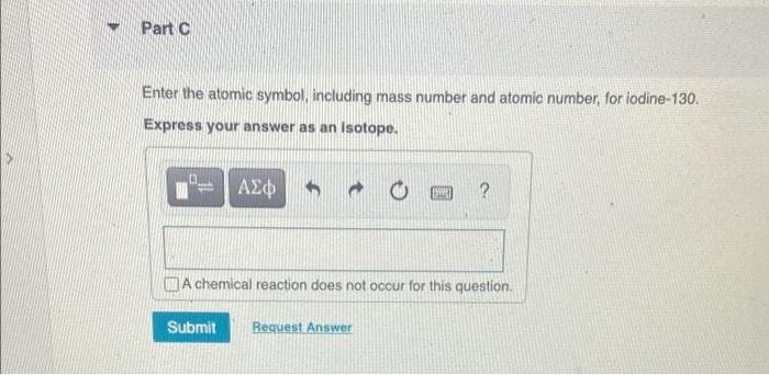Part C
Enter the atomic symbol, including mass number and atomic number, for iodine-130.
Express your answer as an isotope.
ΑΣΦ
CA chemical reaction does not occur for this question.
Submit
Request Ans wer
