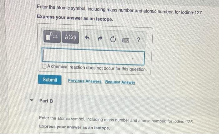 Enter the atomic symbol, including mass number and atomic number, for iodine-127.
Express your answer as an Isotope.
ΑΣΦ
DA chemical reaction does not occur for this question.
Submit
Previous Answers Request Answer
Part B
Enter the atomic symbol, including mass number and atomic number, for iodine-125.
Express your answer as an isotope.
