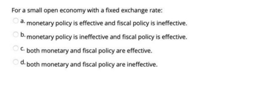 For a small open economy with a fixed exchange rate:
а.
monetary policy is effective and fiscal policy is ineffective.
b. monetary policy is ineffective and fiscal policy is effective.
C. both monetary and fiscal policy are effective.
Od.
both monetary and fiscal policy are ineffective.
