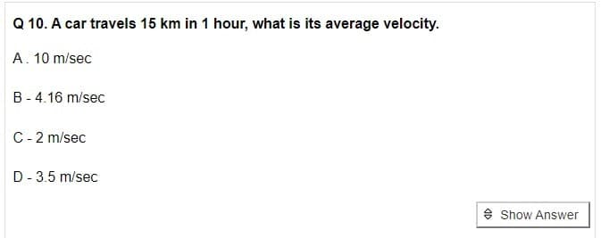 Q 10. A car travels 15 km in 1 hour, what is its average velocity.
A. 10 m/sec
B - 4.16 m/sec
C- 2 m/sec
D- 3.5 m/sec
* Show Answer
