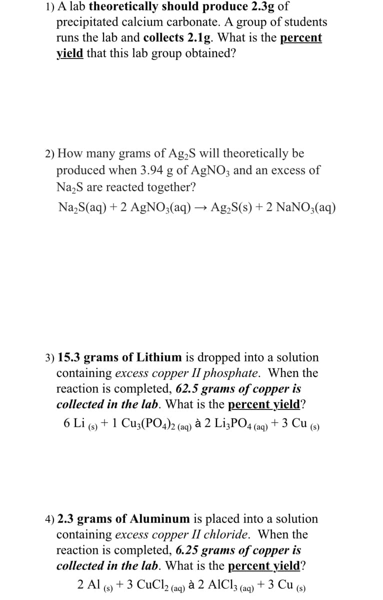 1) A lab theoretically should produce 2.3g of
precipitated calcium carbonate. A group of students
runs the lab and collects 2.1g. What is the percent
yield that this lab group obtained?
2) How many grams of Ag,S will theoretically be
produced when 3.94 g of AgNO; and an excess of
Na,S are reacted together?
Na,S(aq) + 2 AgNO;(aq) → Ag,S(s) + 2 NaNO3(aq)
3) 15.3 grams of Lithium is dropped into a solution
containing excess copper II phosphate. When the
reaction is completed, 62.5 grams of copper is
collected in the lab. What is the percent yield?
6 Li (s) + 1 Cu3(PO4)2 (aq) à 2 L¡3PO4 (aq) + 3 Cu (s)
4) 2.3 grams of Aluminum is placed into a solution
containing excess copper II chloride. When the
reaction is completed, 6.25 grams of copper is
collected in the lab. What is the percent yield?
+ 3 CuCl2 (aq)
2 Al
à 2 AIC13 (aq) + 3 Cu (s)
(s)
