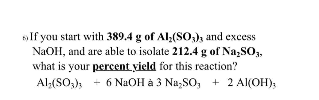 6) If you start with 389.4 g of Al2(SO3)3 and excess
NaOH, and are able to isolate 212.4 g of Na2SO3,
what is your percent yield for this reaction?
Al2(SO;)3 + 6 NaOH à 3 Na,SO; + 2 Al(OH)3

