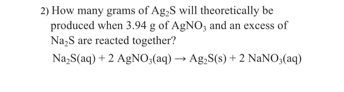 2) How many grams of Ag,S will theoretically be
produced when 3.94 g of AgNO3 and an excess of
Na,S are reacted together?
Na,S(aq) + 2 AgNO3(aq) –
Ag,S(s) + 2 NaNO3(aq)
