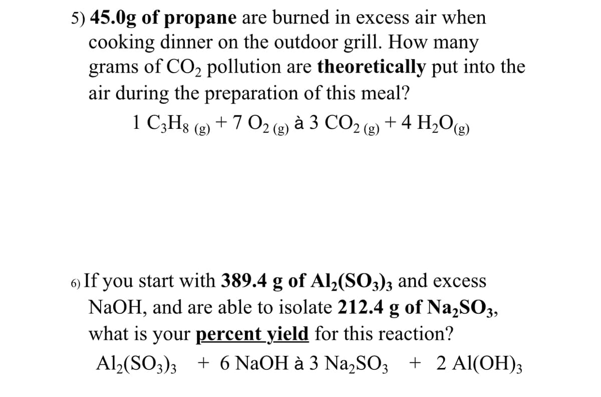 5) 45.0g of propane are burned in excess air when
cooking dinner on the outdoor grill. How many
grams of CO, pollution are theoretically put into the
air during the preparation of this meal?
1 C;Hs (g) + 7 O2 (2) à 3 CO2 (g) + 4 H2O(g)
6) If you start with 389.4 g of Al,(SO3)3 and excess
NaOH, and are able to isolate 212.4 g of Na,SO3,
what is your percent yield for this reaction?
Al,(SO3); + 6 NAOH à 3 Na,SO3 + 2 Al(OH)3
