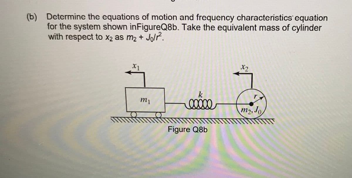 (b) Determine the equations of motion and frequency characteristics equation
for the system shown inFigureQ8b. Take the equivalent mass of cylinder
with respect to X2 as m2 + Jo/r.
X1
X2
k
m1
m2, Jo
Figure Q8b
