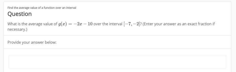 Find the average value of a function over an interval
Question
What is the average value of g(x) = -2x - 10 over the interval-7,-2? (Enter your answer as an exact fraction if
necessary.)
Provide your answer below:
