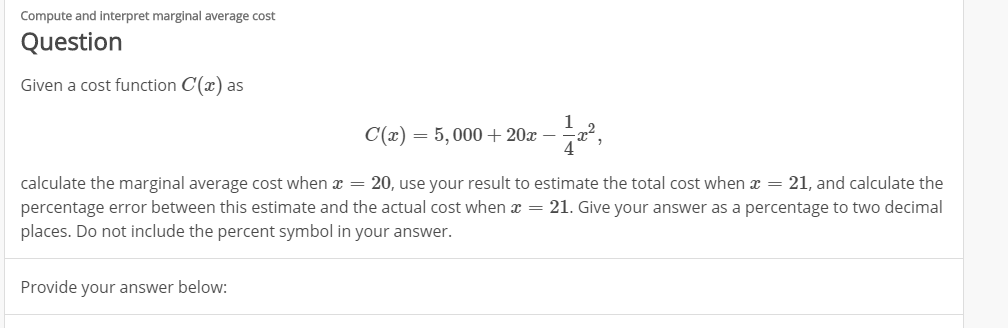 Compute and interpret marginal average cost
Question
Given a cost function C() as
1
C(x)=5,000+20x
calculate the marginal average cost when 20, use your result to estimate the total cost when 21, and calculate the
percentage error between this estimate and the actual cost when = 21. Give your answer as a percentage to two decimal
places. Do not include the percent symbol in your answer.
Provide your answer below:
