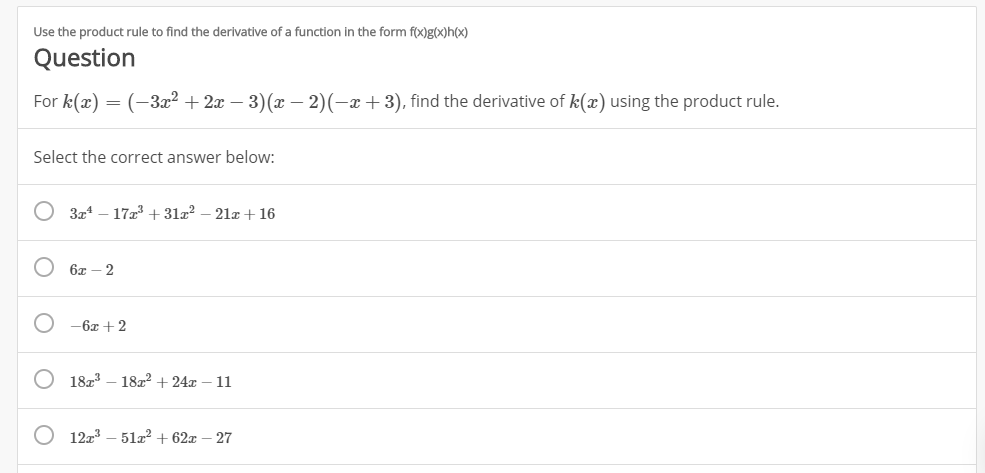 Use the product rule to find the derivative of a function in the form f(x)g(X)h(x)
Question
For k(x)
(3a223) (x - 2)(-x + 3), find the derivative of k(x) using the product rule
=
Select the correct answer below:
3r417 312
21 16
6x-2
-6x 2
O 1823
18224-11
12T3 512 62x
27
