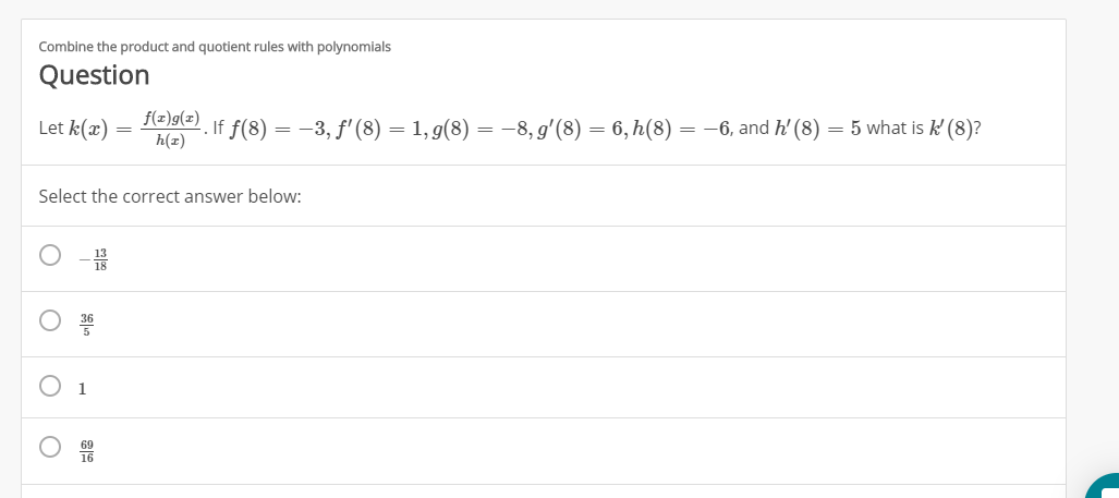 Combine the product and quotient rules with polynomials
Question
a
f f(8)-3, f'(8) = 1, g(8) = -8,g'(8) = 6,h(8) = -6, and h' (8)
Let k(ax)
5 what is k (8)?
h(z
Select the correct answer below
1
