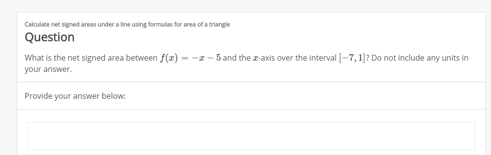Calculate net signed areas under a line using formulas for area of a triangle
Question
What is the net signed area between f(x
= -x-5 and the x-axis over the interval7,1? Do not include any units in
your answer.
Provide your answer below:
