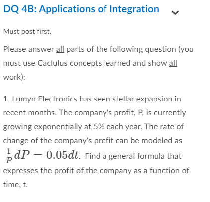 DQ 4B: Applications of Integration
Must post first.
Please answer all parts of the following question (you
must use Caclulus concepts learned and show all
work):
1. Lumyn Electronics has seen stellar expansion in
recent months. The company's profit, P, is currently
growing exponentially at 5% each year. The rate of
change of the company's profit can be modeled as
dP
0.05dt. Find a general formula that
expresses the profit of the company as a function of
time, t
