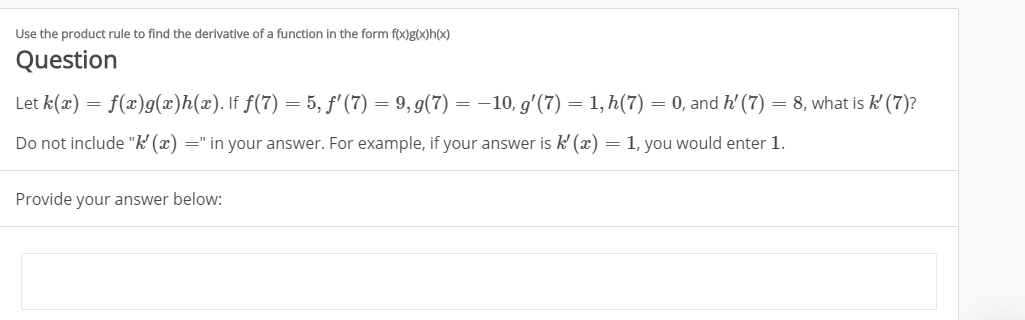 Use the product rule to find the derivative of a function in the form f(x)g(x)h(x)
Question
f(x)g(x)h(z). If f(7) 5, f'(7)
9,g(7) = -10, g'(7) 1,h(7)
8, what is k'(7)?
Let k(a)
0, and h'(7)
Do not include "k' (x) =" in your answer. For example, if your answer is k' (r)
1, you would enter 1.
=
Provide your answer below:
