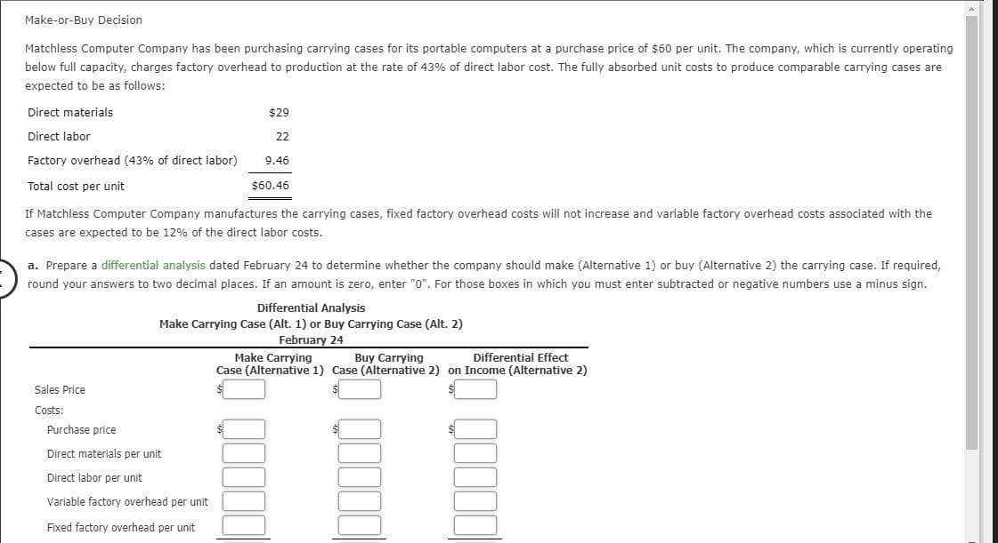 Make-or-Buy Decision
Matchless Computer Company has been purchasing carrying cases for its portable computers at a purchase price of $60 per unit. The company, which is currently operating
below full capacity, charges factory overhead to production at the rate of 43% of direct labor cost. The fullly absorbed unit costs to produce comparable carrying cases are
expected to be as follows:
Direct materials
$29
Direct labor
22
Factory overhead (43 % of direct labor)
9.46
Total cost per unit
$60.46
If Matchless Computer Company manufactures the carrying cases, fixed factory overhead costs will not increase and variable factory overhead costs associated with the
cases are expected to be 12% of the direct labor costs.
a. Prepare a differential analysis dated February 24 to determine whether the company should make (Alternative 1) or buy (Alternative 2) the carrying case. If required,
round your answers to two decimal places. If an amount is zero, enter "0". For those boxes in which you must enter subtracted or negative numbers use a minus sign.
Differential Analysis
Make Carrying Case (Alt. 1) or Buy Carrying Case (Alt. 2)
February 24
Make Carrying
Differential Effect
Buy Carrying
Case (Alternative 1) Case (Alternative 2) on Income (Alternative 2)
Sales Price
Costs:
Purchase price
Direct materials per unit
Direct labor per unit
Variable factory overhead per unit
Fixed factory overhead per unit
