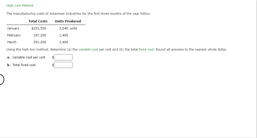 High-Low Method
The manufacturing costs of Ackerman Industries for the first three months of the year follow
Total Costs
Units Produced
$253,550
2,540 units
January
February
1,400
187,200
March
3,400
291,200
Using the high-low method, determine (a) the variable cost per unit and (b) the total fixed cost. Round all answers to the nearest whole dollar.
a. Variable cost per unit
b. Total fixed cost
