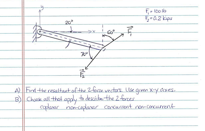 F= 100 lb
5=0.2 kips
20°
60°
70
A) Find the resultant of the 2forze vectors. Llse given X-y axes.
B) Choose all that apply to descibetthe 2 forcer
coplanar non-coplanar corcurrent non-concurrent
