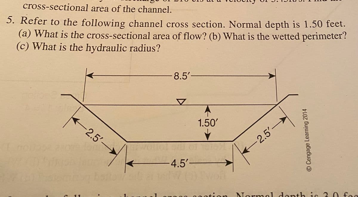 cross-sectional area of the channel.
5. Refer to the following channel cross section. Normal depth is 1.50 feet.
(a) What is the cross-sectional area of flow? (b) What is the wetted perimeter?
(c) What is the hydraulic radius?
-8.5'-
1.50'
-2.5'
2.5'-
-4.5'-
00ation
ntion Normal denth is 3 0 fee
O Cengage Learning 2014
